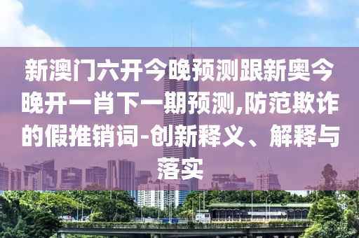 新澳门六开今晚预测跟新奥今晚开一肖下一期预测,防范欺诈的假推销词-创新释义、解释与落实