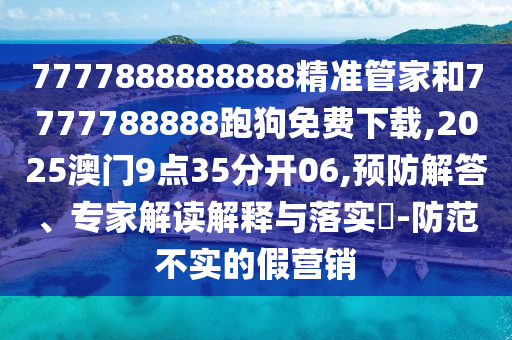 7777888888888精准管家和7777788888跑狗免费下载,2025澳门9点35分开06,预防解答、专家解读解释与落实​-防范不实的假营销