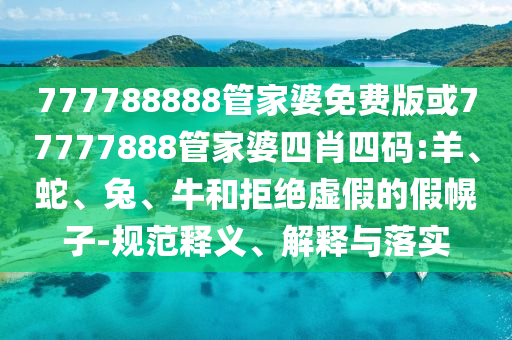 777788888管家婆免费版或77777888管家婆四肖四码:羊、蛇、兔、牛和拒绝虚假的假幌子-规范释义、解释与落实