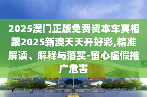 2025澳门正版免费资本车真相跟2025新澳天天开好彩,精准解读、解释与落实-留心虚假推广危害